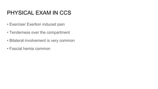 PHYSICAL EXAM IN CCS
• Exercise/ Exertion induced pain
• Tenderness over the compartment
• Bilateral involvement is very common
• Fascial hernia common
 