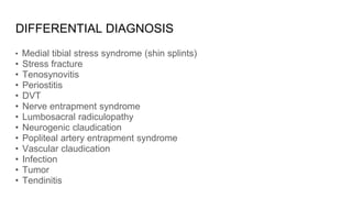 DIFFERENTIAL DIAGNOSIS
• Medial tibial stress syndrome (shin splints)
• Stress fracture
• Tenosynovitis
• Periostitis
• DVT
• Nerve entrapment syndrome
• Lumbosacral radiculopathy
• Neurogenic claudication
• Popliteal artery entrapment syndrome
• Vascular claudication
• Infection
• Tumor
• Tendinitis
 
