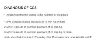 DIAGNOSIS OF CCS
• Intracompartmental testing is the hallmark of diagnosis
1) Pre-exercise resting pressure of 15 mm hg or more
2) After 1 minute of exercise pressure of 30 mm hg
3) After 5 minute of exercise pressure of 20 mm hg or more
4) An elevated pressure > 25mm hg after 15 minutes is a more reliable cutoff
 