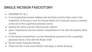 SINGLE INCISION FASCIOTOMY
● (FRONEK ET AL.)
● 5-cm longitudinal incision halfway btw the fibula and the tibial crest in the
midportion of the leg or over the fascial defect (if a muscular hernia is present
at the exit of the superficial peroneal nerve)
● Identify the nerve and the intermuscular septum
● pass a fasciotome into the anterior compartment in line with the anterior tibial
muscle
● In the lateral compartment, run the fasciotome posterior to the superficial
peroneal nerve in line with the fibular shaft
● Do not repair muscular hernias.
● Close the skin in the usual fashion and apply a sterile dressing.
 