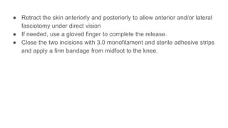 ● Retract the skin anteriorly and posteriorly to allow anterior and/or lateral
fasciotomy under direct vision
● If needed, use a gloved finger to complete the release.
● Close the two incisions with 3.0 monofilament and sterile adhesive strips
and apply a firm bandage from midfoot to the knee.
 