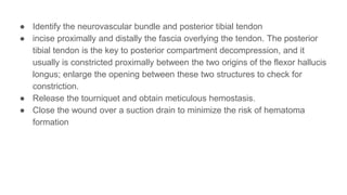 ● Identify the neurovascular bundle and posterior tibial tendon
● incise proximally and distally the fascia overlying the tendon. The posterior
tibial tendon is the key to posterior compartment decompression, and it
usually is constricted proximally between the two origins of the flexor hallucis
longus; enlarge the opening between these two structures to check for
constriction.
● Release the tourniquet and obtain meticulous hemostasis.
● Close the wound over a suction drain to minimize the risk of hematoma
formation
 