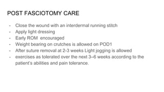 POST FASCIOTOMY CARE
- Close the wound with an interdermal running stitch
- Apply light dressing
- Early ROM encouraged
- Weight bearing on crutches is allowed on POD1
- After suture removal at 2-3 weeks Light jogging is allowed
- exercises as tolerated over the next 3–6 weeks according to the
patient’s abilities and pain tolerance.
 