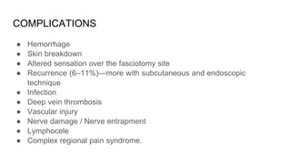 COMPLICATIONS
● Hemorrhage
● Skin breakdown
● Altered sensation over the fasciotomy site
● Recurrence (6–11%)—more with subcutaneous and endoscopic
technique
● Infection
● Deep vein thrombosis
● Vascular injury
● Nerve damage / Nerve entrapment
● Lymphocele
● Complex regional pain syndrome.
 