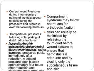  Compartment
syndrome may follow
operations for
orthopedic fixation
 risks can usually be
minimized by
releasing the
tourniquet before
wound closure to
ensure that
hemostasis is
adequate and by
closing only the
subcutaneous tissue
and skin.
 According to one
prospective observational
study involving distal radius
fractures, pressures peaks
immediately after
reduction. A second
pressure peak is seen
approximately four hours
after reduction and
 Compartment Pressures
during intramedullary
nailing of the tibia appear
to peak during the
procedure and decrease
over the following 36 hours
.
 Compartment pressures
following volar plating of
distal radius fractures
appear to diminish
substantially during the 24
hour period following
surgery
 
