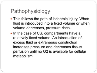 Pathophysiology
 This follows the path of ischemic injury. When
fluid is introduced into a fixed volume or when
volume decreases, pressure rises.
 In the case of CS, compartments have a
relatively fixed volume. An introduction of
excess fluid or extraneous constriction
increases pressure and decreases tissue
perfusion until no O2 is available for cellular
metabolism.
 