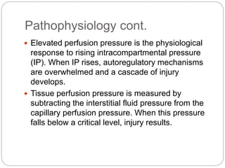 Pathophysiology cont.
 Elevated perfusion pressure is the physiological
response to rising intracompartmental pressure
(IP). When IP rises, autoregulatory mechanisms
are overwhelmed and a cascade of injury
develops.
 Tissue perfusion pressure is measured by
subtracting the interstitial fluid pressure from the
capillary perfusion pressure. When this pressure
falls below a critical level, injury results.
 