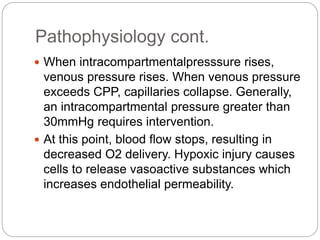 Pathophysiology cont.
 When intracompartmentalpresssure rises,
venous pressure rises. When venous pressure
exceeds CPP, capillaries collapse. Generally,
an intracompartmental pressure greater than
30mmHg requires intervention.
 At this point, blood flow stops, resulting in
decreased O2 delivery. Hypoxic injury causes
cells to release vasoactive substances which
increases endothelial permeability.
 