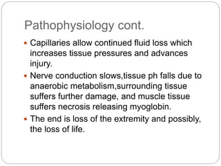 Pathophysiology cont.
 Capillaries allow continued fluid loss which
increases tissue pressures and advances
injury.
 Nerve conduction slows,tissue ph falls due to
anaerobic metabolism,surrounding tissue
suffers further damage, and muscle tissue
suffers necrosis releasing myoglobin.
 The end is loss of the extremity and possibly,
the loss of life.
 