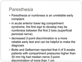 Paresthesia
 Paresthesia or numbness is an unreliable early
complaint
 in acute anterior lower leg compartment
syndrome, the first sign to develop may be
numbness between the first 2 toes (superficial
peroneal nerve).
 decreased 2-point discrimination is a more
reliable early test and can be helpful to make the
diagnosis
 Botte and Gelberman reported that 4 of 9 awake
patients with compartment pressures higher than
30 mm Hg had median nerve 2-point
discrimination of more than 1 cm
 