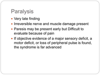 Paralysis
 Very late finding
 Irreversible nerve and muscle damage present
 Paresis may be present early but Difficult to
evaluate because of pain
 If objective evidence of a major sensory deficit, a
motor deficit, or loss of peripheral pulse is found,
the syndrome is far advanced
 