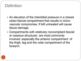 Definition
2
 An elevation of the interstitial pressure in a closed
osteo-fascial compartment that results in micro-
vascular compromise. If left untreated will cause
tissue damage.
 Compartments with relatively noncompliant fascial
or osseous structures are most commonly
involved ,especially the anterior compartment of
the thigh, leg and the volar compartment of the
forearm.
 