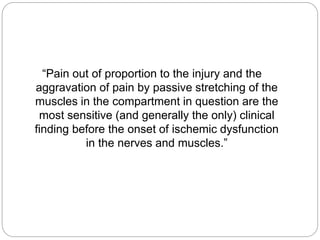 “Pain out of proportion to the injury and the
aggravation of pain by passive stretching of the
muscles in the compartment in question are the
most sensitive (and generally the only) clinical
finding before the onset of ischemic dysfunction
in the nerves and muscles.”
 