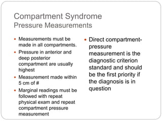 Compartment Syndrome
Pressure Measurements
 Measurements must be
made in all compartments.
 Pressure in anterior and
deep posterior
compartment are usually
highest
 Measurement made within
5 cm of #
 Marginal readings must be
followed with repeat
physical exam and repeat
compartment pressure
measurement
 Direct compartment-
pressure
measurement is the
diagnostic criterion
standard and should
be the first priority if
the diagnosis is in
question
 