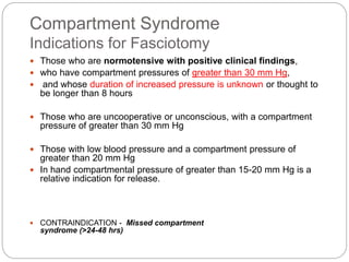 Compartment Syndrome
Indications for Fasciotomy
 Those who are normotensive with positive clinical findings,
 who have compartment pressures of greater than 30 mm Hg,
 and whose duration of increased pressure is unknown or thought to
be longer than 8 hours
 Those who are uncooperative or unconscious, with a compartment
pressure of greater than 30 mm Hg
 Those with low blood pressure and a compartment pressure of
greater than 20 mm Hg
 In hand compartmental pressure of greater than 15-20 mm Hg is a
relative indication for release.
 CONTRAINDICATION - Missed compartment
syndrome (>24-48 hrs)
 
