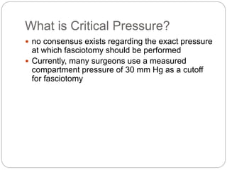 What is Critical Pressure?
 no consensus exists regarding the exact pressure
at which fasciotomy should be performed
 Currently, many surgeons use a measured
compartment pressure of 30 mm Hg as a cutoff
for fasciotomy
 