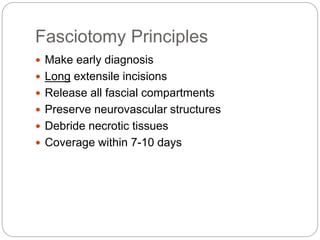 Fasciotomy Principles
 Make early diagnosis
 Long extensile incisions
 Release all fascial compartments
 Preserve neurovascular structures
 Debride necrotic tissues
 Coverage within 7-10 days
 