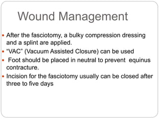 Wound Management
 After the fasciotomy, a bulky compression dressing
and a splint are applied.
 “VAC” (Vacuum Assisted Closure) can be used
 Foot should be placed in neutral to prevent equinus
contracture.
 Incision for the fasciotomy usually can be closed after
three to five days
 