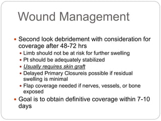 Wound Management
 Second look debridement with consideration for
coverage after 48-72 hrs
 Limb should not be at risk for further swelling
 Pt should be adequately stabilized
 Usually requires skin graft
 Delayed Primary Closureis possible if residual
swelling is minimal
 Flap coverage needed if nerves, vessels, or bone
exposed
 Goal is to obtain definitive coverage within 7-10
days
 