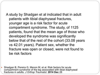 A study by Shadgan et al indicated that in adult
patients with tibial diaphyseal fractures,
younger age is a risk factor for acute
compartment syndrome. The study, of 1125
patients, found that the mean age of those who
developed the syndrome was significantly
below that of the rest of the cohort (33.08 years
vs 42.01 years). Patient sex, whether the
fracture was open or closed, were not found to
be risk factors
 Shadgan B, Pereira G, Menon M, et al. Risk factors for acute
compartment syndrome of the leg associated with tibial diaphyseal
fractures in adults. J Orthop Traumatol. 2014 Dec 28
 