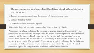 • The compartmental syndrome should be differentiated with such injuries
and diseases as:
1. Damage to the main vessels and thrombosis of the arteries and veins.
2. Damage to nerve trunks.
3. Clostridial and non-clostridial myositis.
Differential diagnosis is carried out according to the following criteria:
Presence of peripheral pulsation; the presence of edema; impaired limb sensitivity; the
presence of intoxication and leukocytosis in the blood; subfascial pressure level. Peripheral
pulsation will be preserved in all cases, except for damage and thrombosis of the main
vessels (there will also be no impairment of sensitivity). Edema will be absent only in the
defeat of nerve trunks. The presence of intoxication is typical exclusively for the infectious
process (clostridial and non-clostridial myositis). An increase in the level of subfascial
pressure is typical for compartmental syndrome and infectious myositis.
 