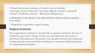 5. Drugs that increase tolerance of muscle tissue to ischemia
(Actovegin solution, Solcoseryl, Actovegin tableted, vitamins of group B,
vitamin E, Preductal, enzymes – Wobenzym, Phlogenzym).
6. Reduction of the edema of the affected limb (L-lysine escinate, mannitol,
furosemide).
7. Hyperbaric oxygenation, magnet therapy.
Surgical treatment
The compartment-syndrome is treated with an operative method in the case of
ineffective conservative therapy. In this case, decompression fasciotomy is
performed. Decompression fasciotomy is an operation aimed at preventing and
treating ischemic myoneural deficit resulting from increased subfascial pressure
in compartmental syndrome.
 