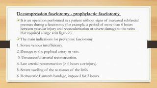 Decompression fasciotomy - prophylactic fasciotomy
It is an operation performed in a patient without signs of increased subfascial
pressure during a fasciotomy (for example, a period of more than 6 hours
between vascular injury and revascularization or severe damage to the veins
that required a large vein ligation).
The main indications for preventive fasciotomy:
1. Severe venous insufficiency.
2. Damage to the popliteal artery or vein.
3. Unsuccessful arterial reconstruction.
4. Late arterial reconstruction (> 6 hours a er injury).
5. Severe swelling of the so tissues of the limb.
6. Hemostatic Esmarch bandage, imposed for 2 hours
 
