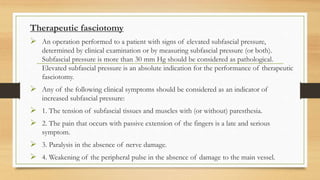 Therapeutic fasciotomy
 An operation performed to a patient with signs of elevated subfascial pressure,
determined by clinical examination or by measuring subfascial pressure (or both).
Subfascial pressure is more than 30 mm Hg should be considered as pathological.
Elevated subfascial pressure is an absolute indication for the performance of therapeutic
fasciotomy.
 Any of the following clinical symptoms should be considered as an indicator of
increased subfascial pressure:
 1. The tension of subfascial tissues and muscles with (or without) paresthesia.
 2. The pain that occurs with passive extension of the fingers is a late and serious
symptom.
 3. Paralysis in the absence of nerve damage.
 4. Weakening of the peripheral pulse in the absence of damage to the main vessel.
 