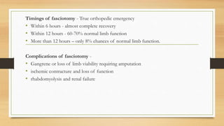 Timings of fasciotomy - True orthopedic emergency
• Within 6 hours - almost complete recovery
• Within 12 hours - 60-70% normal limb function
• More than 12 hours – only 8% chances of normal limb function.
Complications of fasciotomy -
• Gangrene or loss of limb viability requiring amputation
• ischemic contracture and loss of function
• rhabdomyolysis and renal failure
 