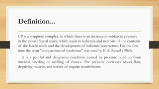 Definition...
CP is a symptom complex, in which there is an increase in subfascial pressure
in the closed fascial space, which leads to ischemia and necrosis of the contents
of the fascial nook and the development of ischemic contracture. For the first
time the term "compartmental syndrome" was used by P. A. Reszel (1963).
It is a painful and dangerous condition caused by pressure build-up from
internal bleeding or swelling of tissues. The pressure decreases blood flow,
depriving muscles and nerves of require nourishment.
 