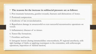• The reasons for the increase in subfascial pressure are as follows:
1. Post-traumatic hematoma, gunshot wounds, fractures and dislocations of bones.
2. Positional compression.
3. Syndrome of late revascularization.
4. Reperfusion damage in unsuccessful or even successful reconstructive operations on
vessels.
5. Inflammatory diseases of so tissues.
6. Tumor-like formations.
7. Frostbites and burns.
8. Iatrogenic lesions (during intramedullary osteosynthesis, IV regional anesthesia, with
tight bandage of limbs or applying tourniquets to the extremities, with arthroscopic
operations, imposition of skeletal traction)
 