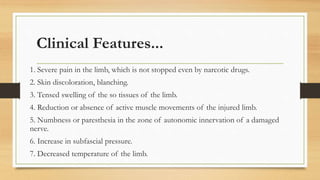 Clinical Features...
1. Severe pain in the limb, which is not stopped even by narcotic drugs.
2. Skin discoloration, blanching.
3. Tensed swelling of the so tissues of the limb.
4. Reduction or absence of active muscle movements of the injured limb.
5. Numbness or paresthesia in the zone of autonomic innervation of a damaged
nerve.
6. Increase in subfascial pressure.
7. Decreased temperature of the limb.
 