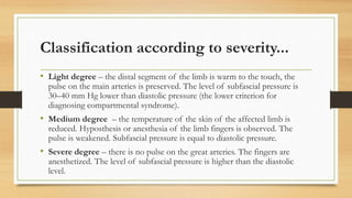 Classification according to severity...
• Light degree – the distal segment of the limb is warm to the touch, the
pulse on the main arteries is preserved. The level of subfascial pressure is
30–40 mm Hg lower than diastolic pressure (the lower criterion for
diagnosing compartmental syndrome).
• Medium degree – the temperature of the skin of the affected limb is
reduced. Hyposthesis or anesthesia of the limb fingers is observed. The
pulse is weakened. Subfascial pressure is equal to diastolic pressure.
• Severe degree – there is no pulse on the great arteries. The fingers are
anesthetized. The level of subfascial pressure is higher than the diastolic
level.
 