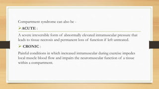 Compartment syndrome can also be -
ACUTE :
A severe irreversible form of abnormally elevated intramuscular pressure that
leads to tissue necrosis and permanent loss of function if left untreated.
 CRONIC :
Painful conditions in which increased intramuscular during exercise impedes
local muscle blood flow and impairs the neuromuscular function of a tissue
within a compartment.
 