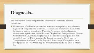 Diagnosis...
The consequence of the compartmental syndrome is Volkmann's ischemic
contracture.
Measurement of subfascial pressure is a mandatory manipulation to confirm the
diagnosis of compartmental syndrome. The subfascial pressure was measured by
the injection method according to Whiteside. At present, subfascial pressure
measurement is performed by the device of "Stryker Intra Compartmental Pressure
Monitor System". Normally, the pressure in the limb myofascial space does not
exceed 8–9 mm Hg. If it is less than the diastolic pressure by 30–40 mm Hg
"compartmental syndrome" can be diagnosed. For example, if the patient has a
blood pressure of 140/90 mm Hg, the pressure in the myofascial space is 50 mm
Hg.
 
