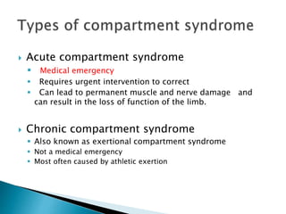  Acute compartment syndrome
 Medical emergency
 Requires urgent intervention to correct
 Can lead to permanent muscle and nerve damage and
can result in the loss of function of the limb.
 Chronic compartment syndrome
 Also known as exertional compartment syndrome
 Not a medical emergency
 Most often caused by athletic exertion
 