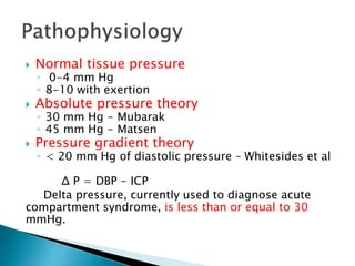  Normal tissue pressure
◦ 0-4 mm Hg
◦ 8-10 with exertion
 Absolute pressure theory
◦ 30 mm Hg - Mubarak
◦ 45 mm Hg - Matsen
 Pressure gradient theory
◦ < 20 mm Hg of diastolic pressure – Whitesides et al
Δ P = DBP - ICP
Delta pressure, currently used to diagnose acute
compartment syndrome, is less than or equal to 30
mmHg.
 