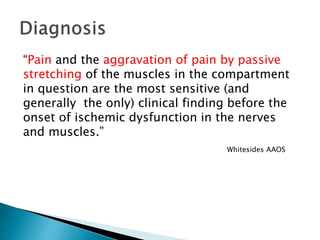 “Pain and the aggravation of pain by passive
stretching of the muscles in the compartment
in question are the most sensitive (and
generally the only) clinical finding before the
onset of ischemic dysfunction in the nerves
and muscles.”
Whitesides AAOS
 