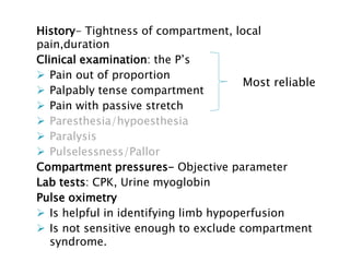 History- Tightness of compartment, local
pain,duration
Clinical examination: the P’s
 Pain out of proportion
 Palpably tense compartment
 Pain with passive stretch
 Paresthesia/hypoesthesia
 Paralysis
 Pulselessness/Pallor
Compartment pressures- Objective parameter
Lab tests: CPK, Urine myoglobin
Pulse oximetry
 Is helpful in identifying limb hypoperfusion
 Is not sensitive enough to exclude compartment
syndrome.
Most reliable
 