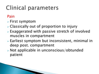 Pain
 First symptom
 Classically out of proportion to injury
 Exaggerated with passive stretch of involved
muscles in compartment
 Earliest symptom but inconsistent, minimal in
deep post. compartment
 Not applicable in unconscious/obtunded
patient
 