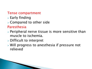 Tense compartment
 Early finding
 Compared to other side
Paresthesia
 Peripheral nerve tissue is more sensitive than
muscle to ischemia.
 Difficult to interpret
 Will progress to anesthesia if pressure not
relieved
 
