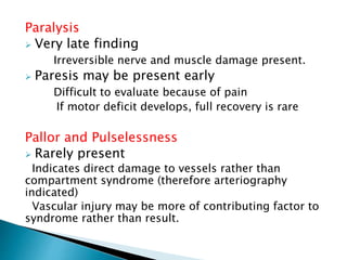 Paralysis
 Very late finding
Irreversible nerve and muscle damage present.
 Paresis may be present early
Difficult to evaluate because of pain
If motor deficit develops, full recovery is rare
Pallor and Pulselessness
 Rarely present
Indicates direct damage to vessels rather than
compartment syndrome (therefore arteriography
indicated)
Vascular injury may be more of contributing factor to
syndrome rather than result.
 
