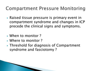  Raised tissue pressure is primary event in
compartment syndrome and changes in ICP
precede the clinical signs and symptoms.
 When to monitor ?
 Where to monitor ?
 Threshold for diagnosis of Compartment
syndrome and fasciotomy ?
 