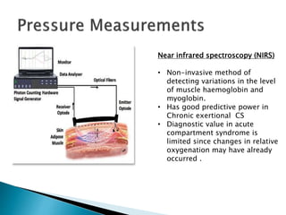 Near infrared spectroscopy (NIRS)
• Non-invasive method of
detecting variations in the level
of muscle haemoglobin and
myoglobin.
• Has good predictive power in
Chronic exertional CS
• Diagnostic value in acute
compartment syndrome is
limited since changes in relative
oxygenation may have already
occurred .
 