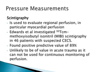 Scintigraphy
• Is used to evaluate regional perfusion, in
particular myocardial perfusion
• Edwards et al investigated 99Tcm-
methoxyisobutyl isonitril (MIBI) scintigraphy
in 46 patients with suspected CECS.
• Found positive predictive value of 89%
• Unlikely to be of value in acute trauma as it
can not be used for continuous monitoring of
perfusion.
 