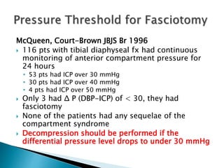 McQueen, Court-Brown JBJS Br 1996
 116 pts with tibial diaphyseal fx had continuous
monitoring of anterior compartment pressure for
24 hours
• 53 pts had ICP over 30 mmHg
• 30 pts had ICP over 40 mmHg
• 4 pts had ICP over 50 mmHg
 Only 3 had Δ P (DBP-ICP) of < 30, they had
fasciotomy
 None of the patients had any sequelae of the
compartment syndrome
 Decompression should be performed if the
differential pressure level drops to under 30 mmHg
 