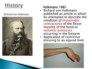 Richard von Volkmann
Volkmann 1881
• Richard von Volkmann
published an article in which
he attempted to describe the
condition of irreversible
contractures of the flexor
muscles of the hand to
ischemic processes
occurring in the forearm
• Application of restrictive
dressing to an injured limb
 