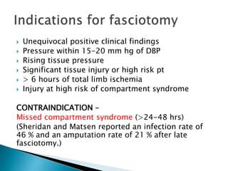  Unequivocal positive clinical findings
 Pressure within 15-20 mm hg of DBP
 Rising tissue pressure
 Significant tissue injury or high risk pt
 > 6 hours of total limb ischemia
 Injury at high risk of compartment syndrome
CONTRAINDICATION –
Missed compartment syndrome (>24-48 hrs)
(Sheridan and Matsen reported an infection rate of
46 % and an amputation rate of 21 % after late
fasciotomy.)
 