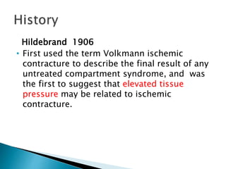 Hildebrand 1906
• First used the term Volkmann ischemic
contracture to describe the final result of any
untreated compartment syndrome, and was
the first to suggest that elevated tissue
pressure may be related to ischemic
contracture.
 