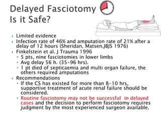  Limited evidence
 Infection rate of 46% and amputation rate of 21% after a
delay of 12 hours (Sheridan, Matsen.JBJS 1976)
 Finkelstein et al. J Trauma 1996
• 5 pts, nine fasciotomies in lower limbs
• Avg delay 56 h. (35-96 hrs).
• 1 pt died of septicaemia and multi organ failure, the
others required amputations
 Recommendations
• If the CS has existed for more than 8-10 hrs,
supportive treatment of acute renal failure should be
considered.
• Routine fasciotomy may not be successful in delayed
cases and the decision to perform fasciotomy requires
judgment by the most experienced surgeon available.
 